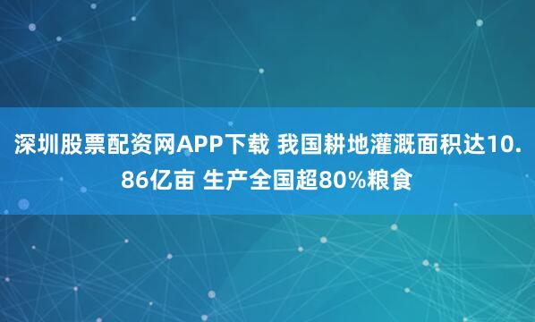 深圳股票配资网APP下载 我国耕地灌溉面积达10.86亿亩 生产全国超80%粮食