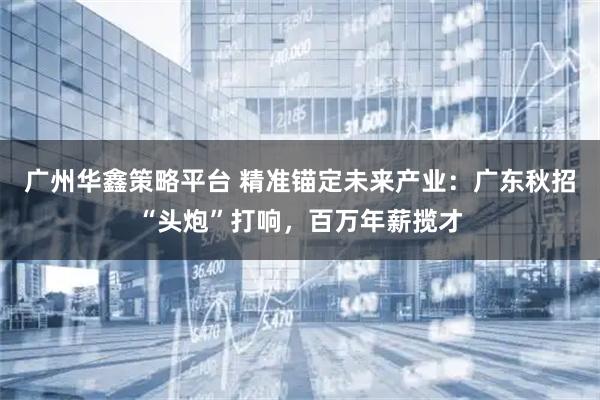 广州华鑫策略平台 精准锚定未来产业：广东秋招“头炮”打响，百万年薪揽才