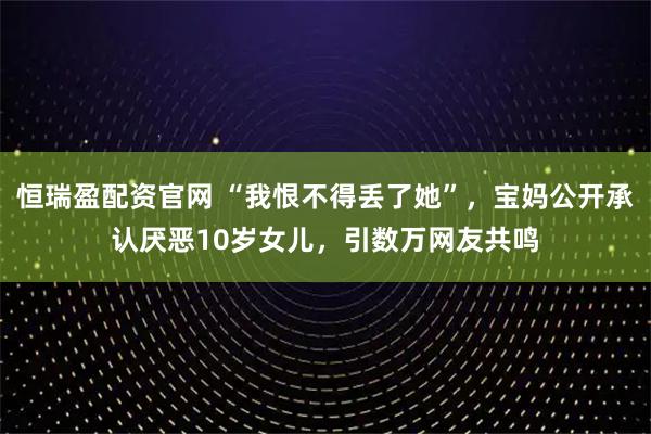 恒瑞盈配资官网 “我恨不得丢了她”，宝妈公开承认厌恶10岁女儿，引数万网友共鸣