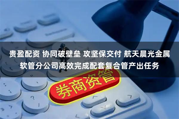 贵盈配资 协同破壁垒 攻坚保交付 航天晨光金属软管分公司高效完成配套复合管产出任务
