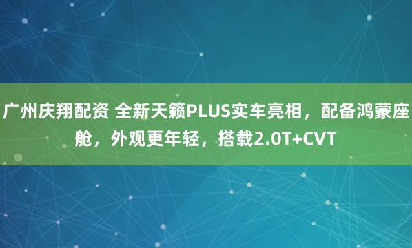 广州庆翔配资 全新天籁PLUS实车亮相,配备鸿蒙座舱,外观更年轻,搭载2.0T+CVT