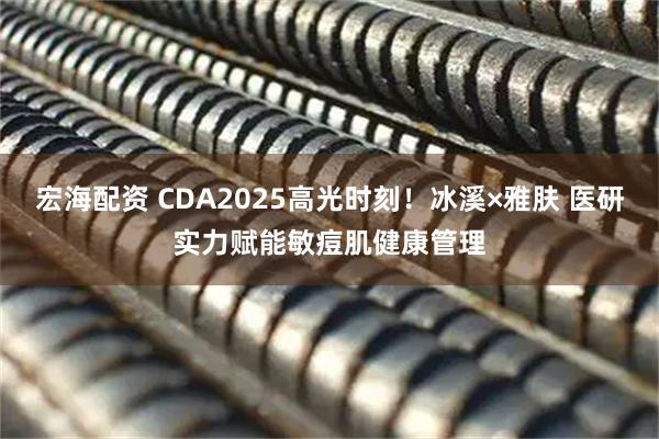 宏海配资 CDA2025高光时刻！冰溪×雅肤 医研实力赋能敏痘肌健康管理