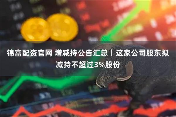 锦富配资官网 增减持公告汇总丨这家公司股东拟减持不超过3%股份