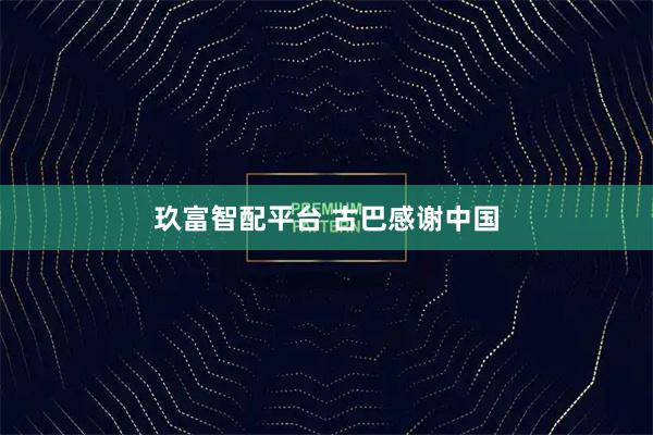 玖富智配平台 古巴感谢中国