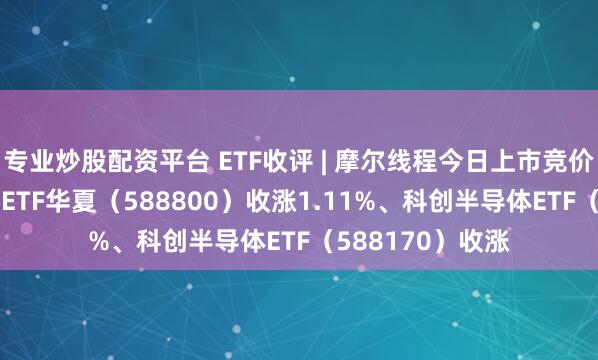 专业炒股配资平台 ETF收评 | 摩尔线程今日上市竞价高开，科创100ETF华夏（588800）收涨1.11%、科创半导体ETF（588170）收涨