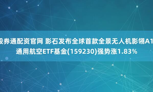 股券通配资官网 影石发布全球首款全景无人机影翎A1，通用航空ETF基金(159230)强势涨1.83%