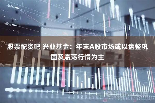 股票配资吧 兴业基金：年末A股市场或以盘整巩固及震荡行情为主