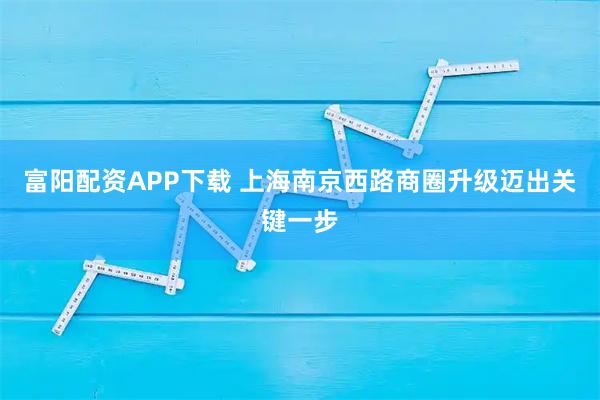 富阳配资APP下载 上海南京西路商圈升级迈出关键一步