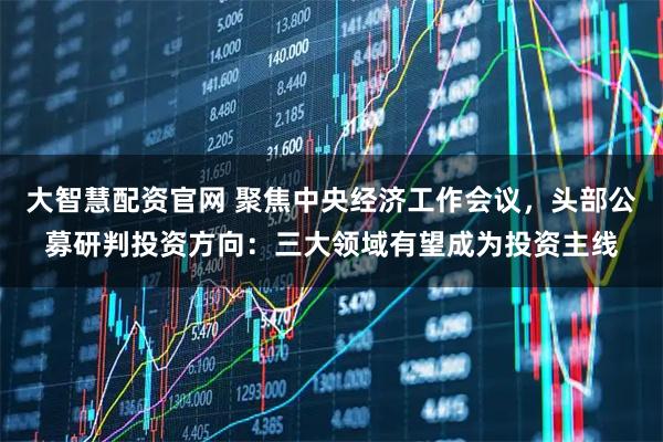 大智慧配资官网 聚焦中央经济工作会议，头部公募研判投资方向：三大领域有望成为投资主线