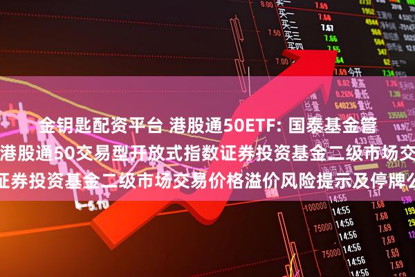 金钥匙配资平台 港股通50ETF: 国泰基金管理有限公司关于国泰中证港股通50交易型开放式指数证券投资基金二级市场交易价格溢价风险提示及停牌公告