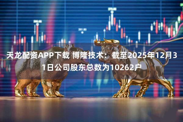 天龙配资APP下载 博隆技术：截至2025年12月31日公司股东总数为10262户