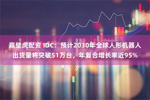 赢壁虎配资 IDC：预计2030年全球人形机器人出货量将突破51万台，年复合增长率近95%