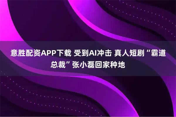 意胜配资APP下载 受到AI冲击 真人短剧“霸道总裁”张小磊回家种地
