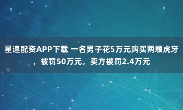 星速配资APP下载 一名男子花5万元购买两颗虎牙，被罚50万元，卖方被罚2.4万元