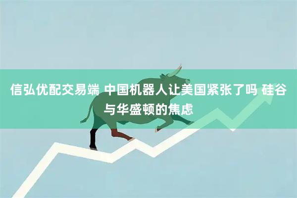 信弘优配交易端 中国机器人让美国紧张了吗 硅谷与华盛顿的焦虑