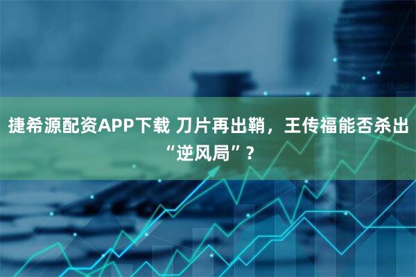 捷希源配资APP下载 刀片再出鞘，王传福能否杀出“逆风局”？