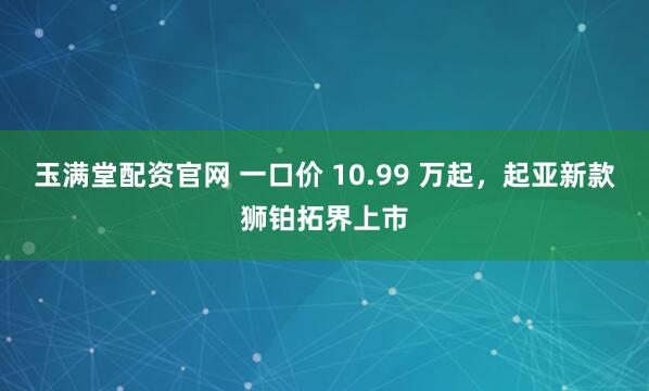 玉满堂配资官网 一口价 10.99 万起，起亚新款狮铂拓界上市