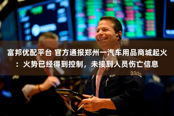 富邦优配平台 官方通报郑州一汽车用品商城起火:火势已经得到控制,未接到人员伤亡信息