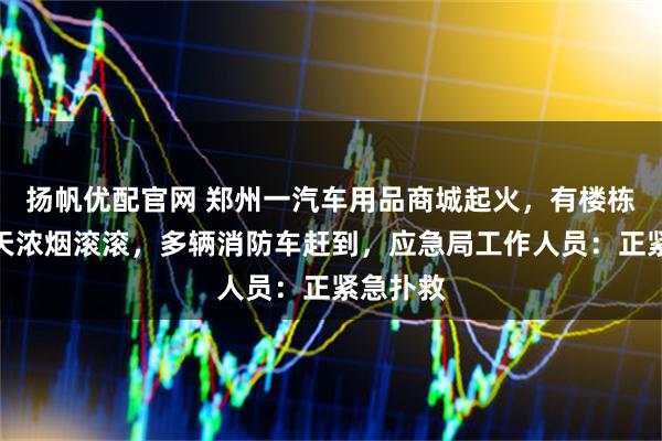 扬帆优配官网 郑州一汽车用品商城起火，有楼栋火光冲天浓烟滚滚，多辆消防车赶到，应急局工作人员：正紧急扑救
