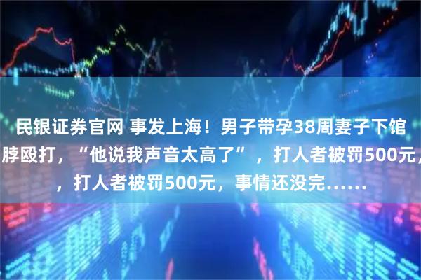 民银证券官网 事发上海！男子带孕38周妻子下馆子，两次劝烟遭掐脖殴打，“他说我声音太高了” ，打人者被罚500元，事情还没完……