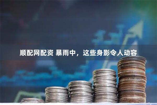 顺配网配资 暴雨中，这些身影令人动容