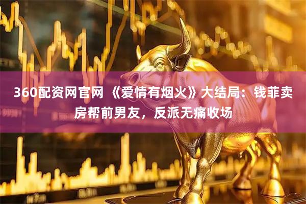 360配资网官网 《爱情有烟火》大结局:钱菲卖房帮前男友,反派无痛收场