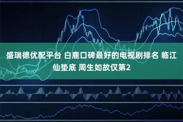 盛瑞德优配平台 白鹿口碑最好的电视剧排名 临江仙垫底 周生如故仅第2