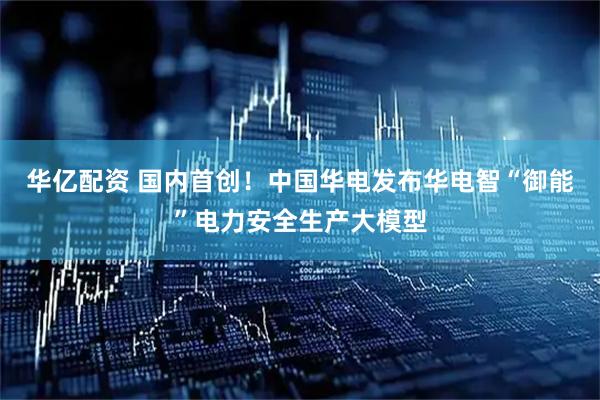 华亿配资 国内首创!中国华电发布华电智“御能”电力安全生产大模型