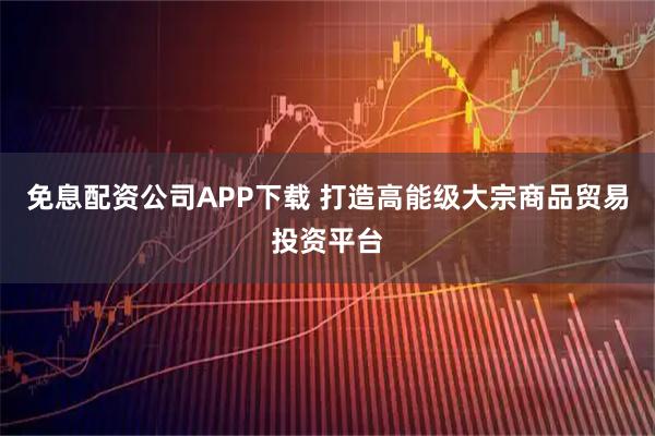 免息配资公司APP下载 打造高能级大宗商品贸易投资平台
