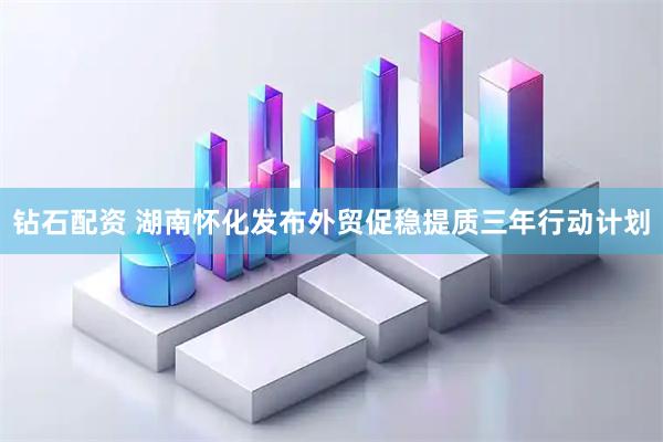 钻石配资 湖南怀化发布外贸促稳提质三年行动计划