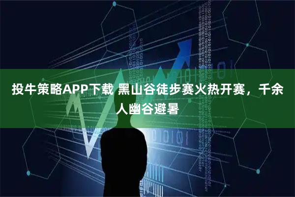 投牛策略APP下载 黑山谷徒步赛火热开赛，千余人幽谷避暑