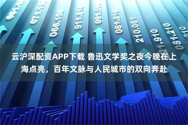 云沪深配资APP下载 鲁迅文学奖之夜今晚在上海点亮，百年文脉与人民城市的双向奔赴