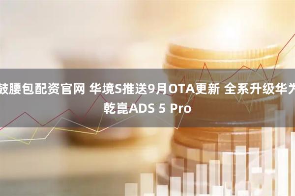 鼓腰包配资官网 华境S推送9月OTA更新 全系升级华为乾崑ADS 5 Pro