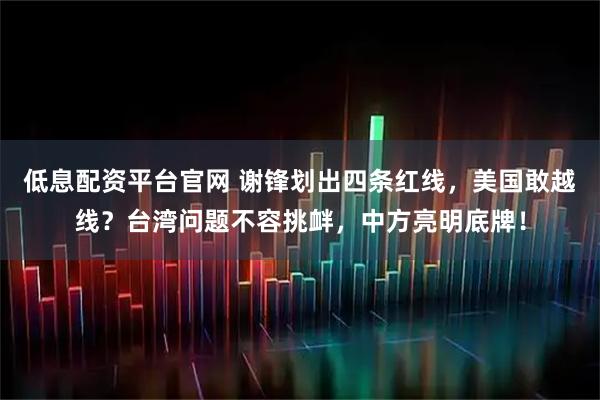 低息配资平台官网 谢锋划出四条红线，美国敢越线？台湾问题不容挑衅，中方亮明底牌！