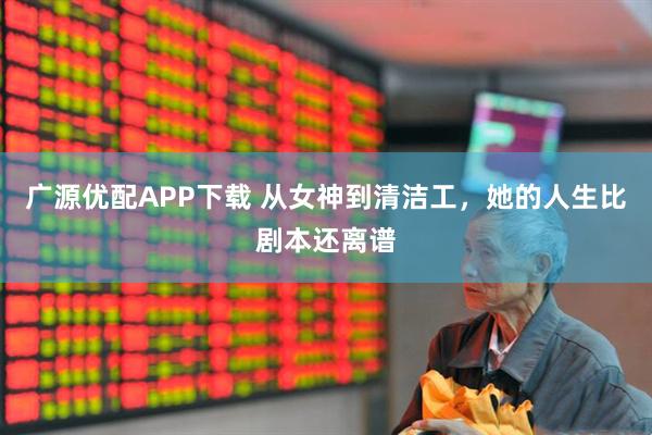 广源优配APP下载 从女神到清洁工，她的人生比剧本还离谱