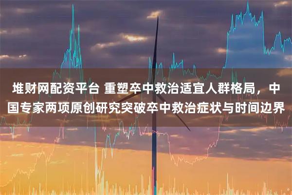堆财网配资平台 重塑卒中救治适宜人群格局,中国专家两项原创研究突破卒中救治症状与时间边界